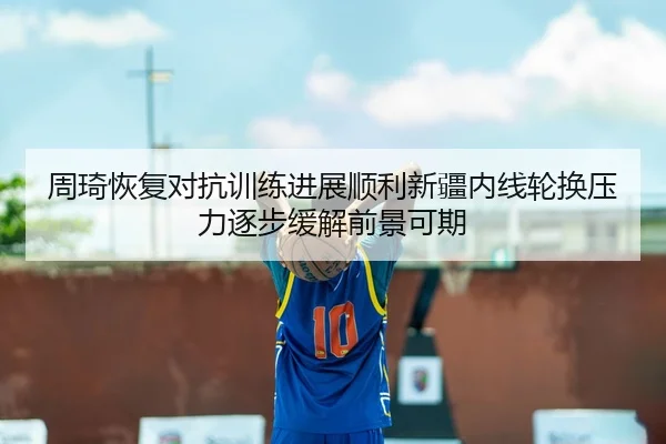 周琦恢复对抗训练进展顺利新疆内线轮换压力逐步缓解前景可期