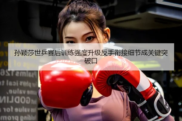 孙颖莎世乒赛后训练强度升级反手衔接细节成关键突破口